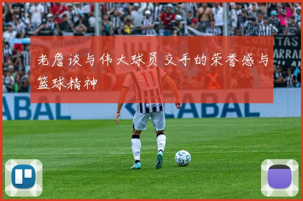 老詹谈与伟大球员交手的荣誉感与篮球精神