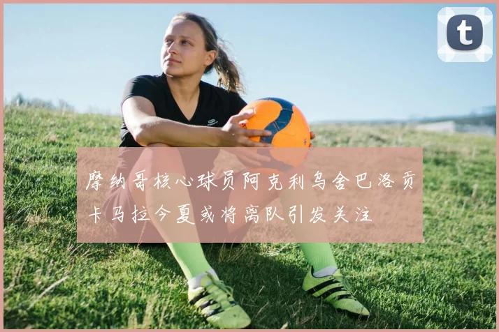 摩纳哥核心球员阿克利乌舍巴洛贡卡马拉今夏或将离队引发关注