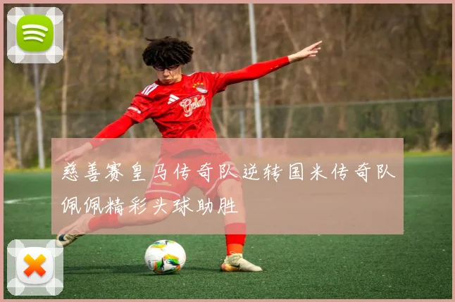 慈善赛皇马传奇队逆转国米传奇队佩佩精彩头球助胜