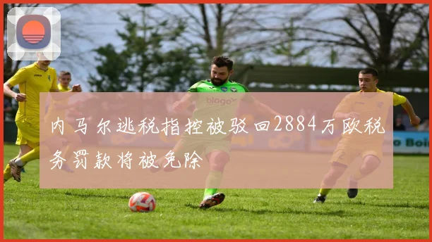 内马尔逃税指控被驳回2884万欧税务罚款将被免除