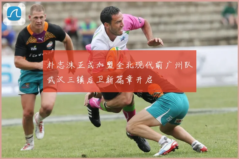 朴志洙正式加盟全北现代前广州队武汉三镇后卫新篇章开启