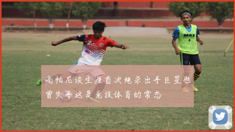 尚帕尼谈生涯首次绝杀出手巨星也曾失手这是竞技体育的常态