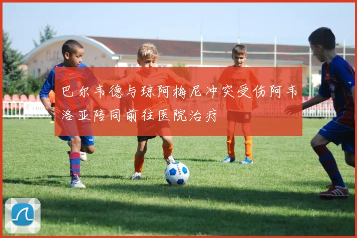 巴尔韦德与琼阿梅尼冲突受伤阿韦洛亚陪同前往医院治疗