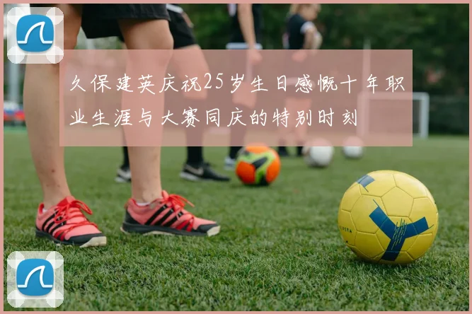 久保建英庆祝25岁生日感慨十年职业生涯与大赛同庆的特别时刻