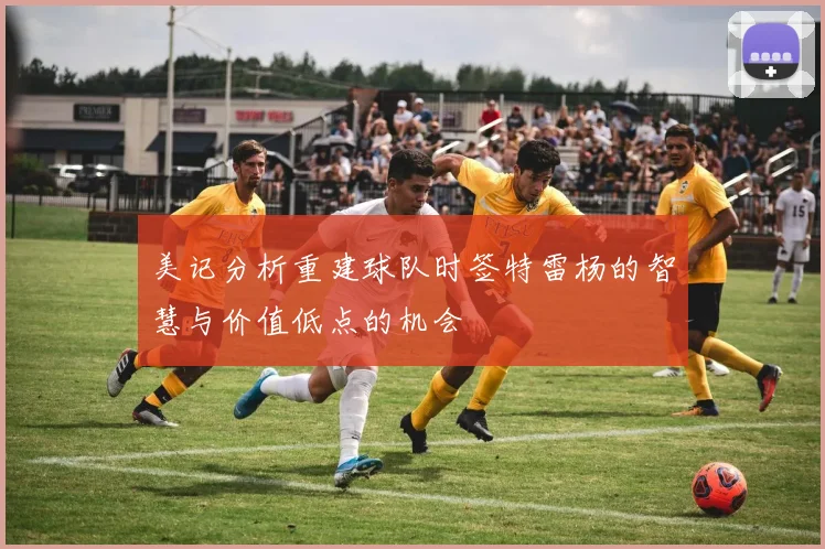 美记分析重建球队时签特雷杨的智慧与价值低点的机会