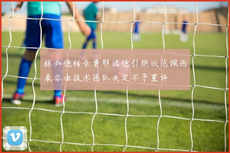 林加德转会费耶诺德引热议范佩西表示由技术团队决定不予置评