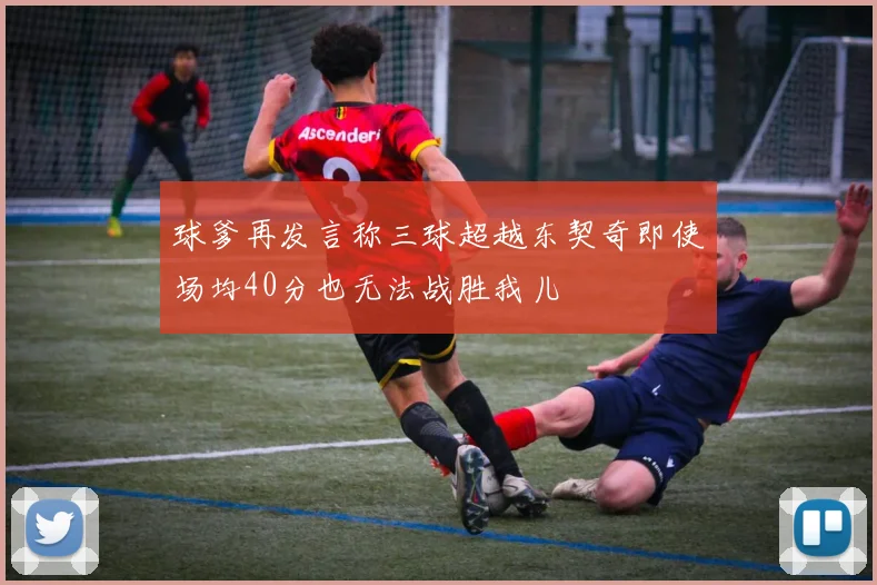 球爹再发言称三球超越东契奇即使场均40分也无法战胜我儿